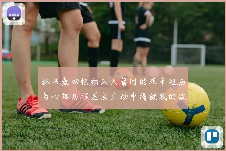 林书豪回忆初入火箭时的艰辛经历与心路历程差点主动申请被裁的故事