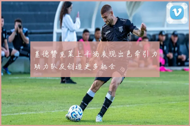 基德赞克莱上半场表现出色牵引力助力队友创造更多机会