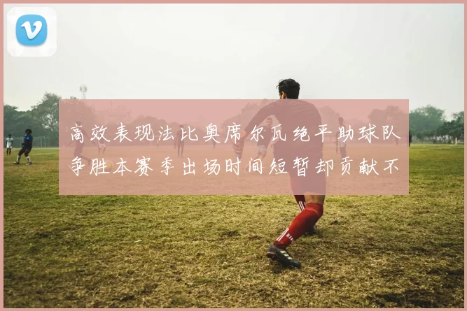 高效表现法比奥席尔瓦绝平助球队争胜本赛季出场时间短暂却贡献不俗