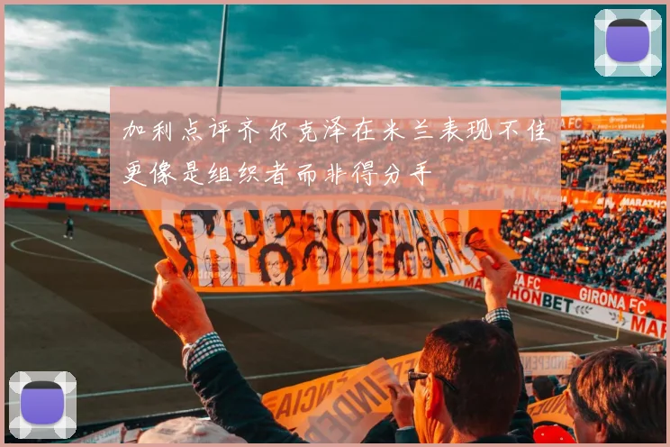 加利点评齐尔克泽在米兰表现不佳更像是组织者而非得分手