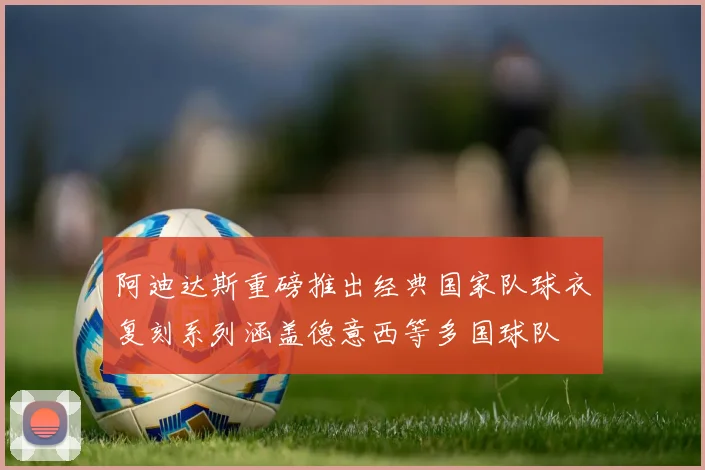 阿迪达斯重磅推出经典国家队球衣复刻系列涵盖德意西等多国球队