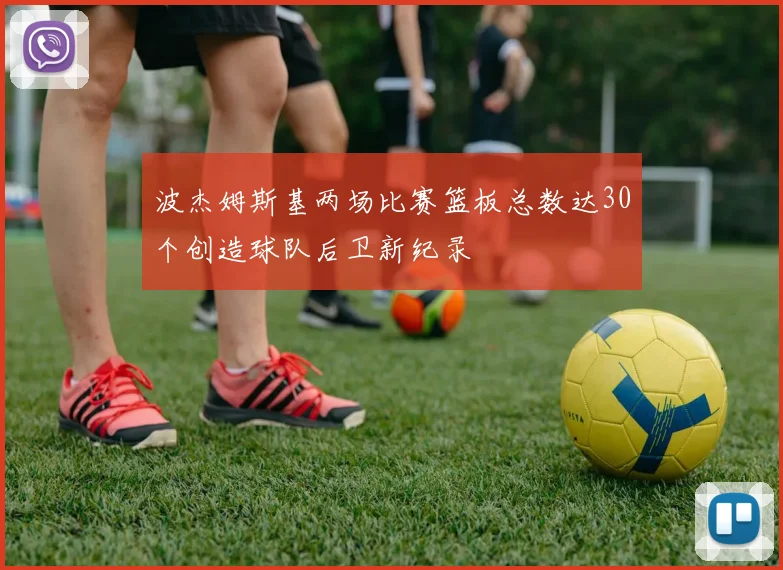 波杰姆斯基两场比赛篮板总数达30个创造球队后卫新纪录
