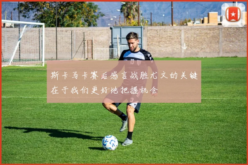 斯卡马卡赛后感言战胜尤文的关键在于我们更好地把握机会