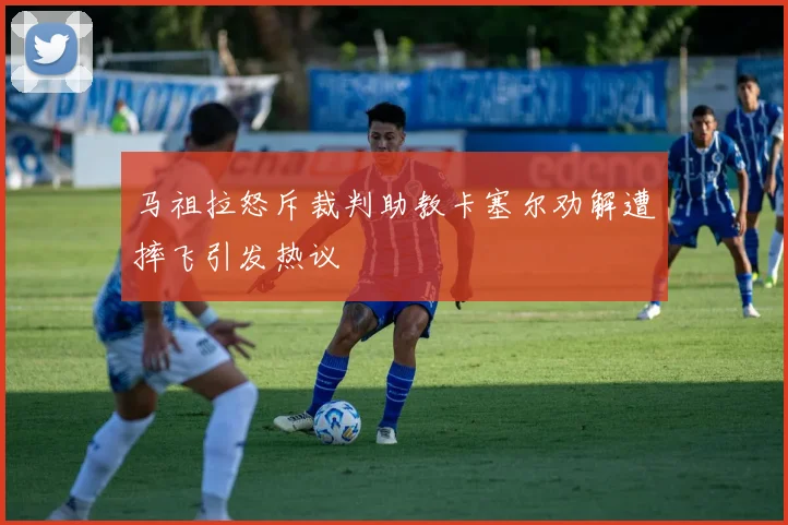 马祖拉怒斥裁判助教卡塞尔劝解遭摔飞引发热议