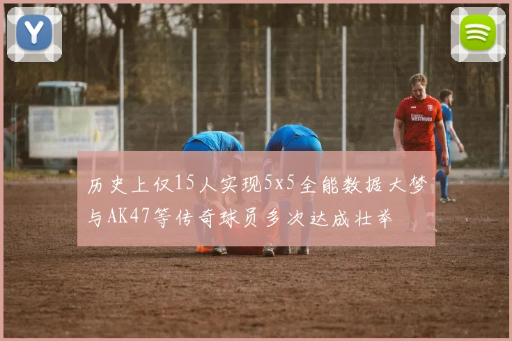 历史上仅15人实现5x5全能数据大梦与AK47等传奇球员多次达成壮举