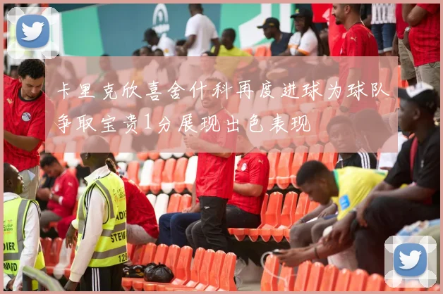 卡里克欣喜舍什科再度进球为球队争取宝贵1分展现出色表现