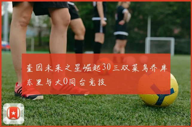 奎因未来之星崛起30三双菜鸟乔库东里与大O同台竞技