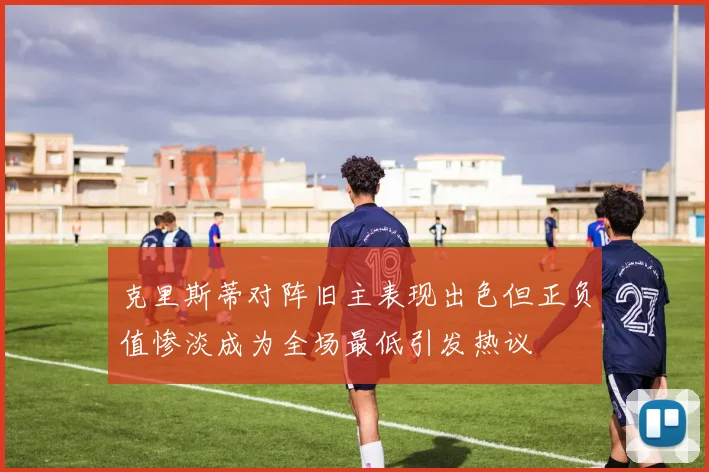 克里斯蒂对阵旧主表现出色但正负值惨淡成为全场最低引发热议