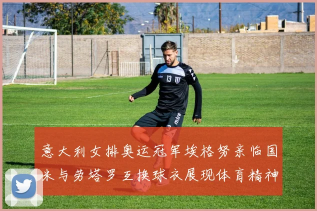 意大利女排奥运冠军埃格努亲临国米与劳塔罗互换球衣展现体育精神
