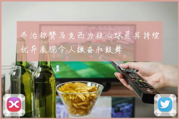乔治称赞马克西为核心球员其持续优异表现令人振奋和鼓舞