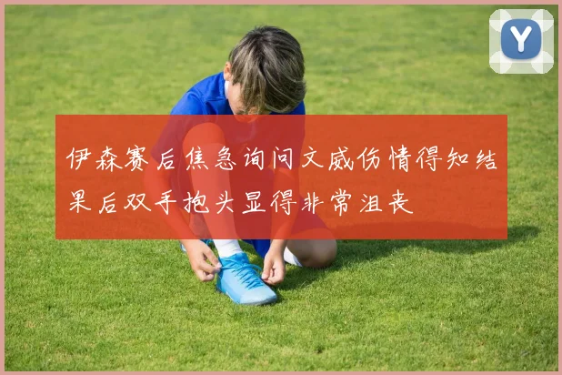 伊森赛后焦急询问文威伤情得知结果后双手抱头显得非常沮丧