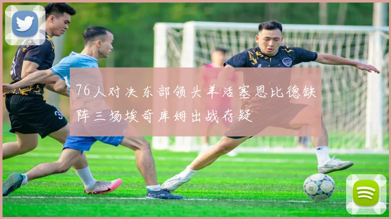76人对决东部领头羊活塞恩比德缺阵三场埃奇库姆出战存疑