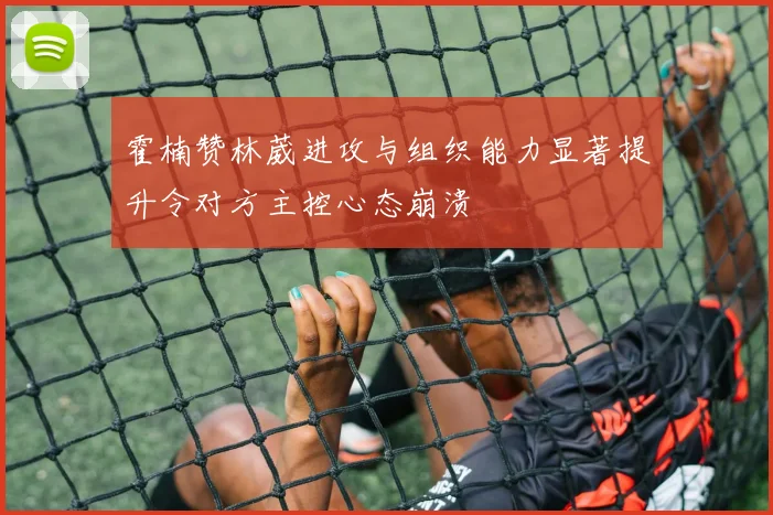 霍楠赞林葳进攻与组织能力显著提升令对方主控心态崩溃